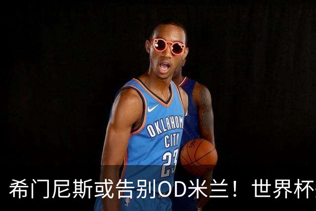 希门尼斯或告别OD米兰！世界杯失意+伤病困扰，拉齐奥有望成为下一站