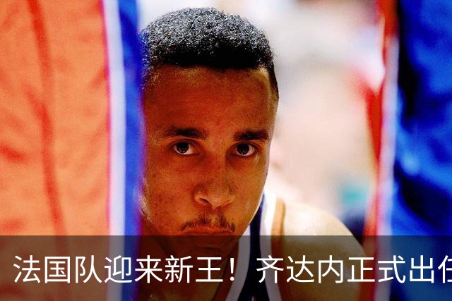 法国队迎来新王！齐达内正式出任法国队主帅，轰动世界足坛