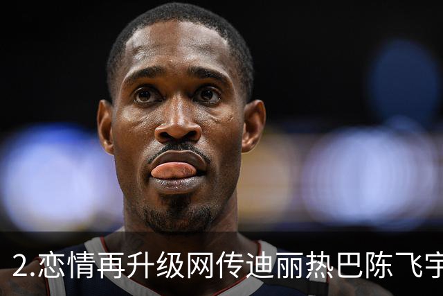 2.恋情再升级网传迪丽热巴陈飞宇拜见家长，陈红夫妇或将左右